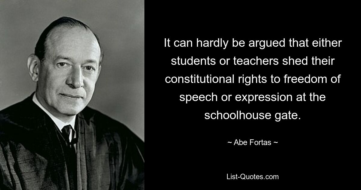 It can hardly be argued that either students or teachers shed their constitutional rights to freedom of speech or expression at the schoolhouse gate. — © Abe Fortas