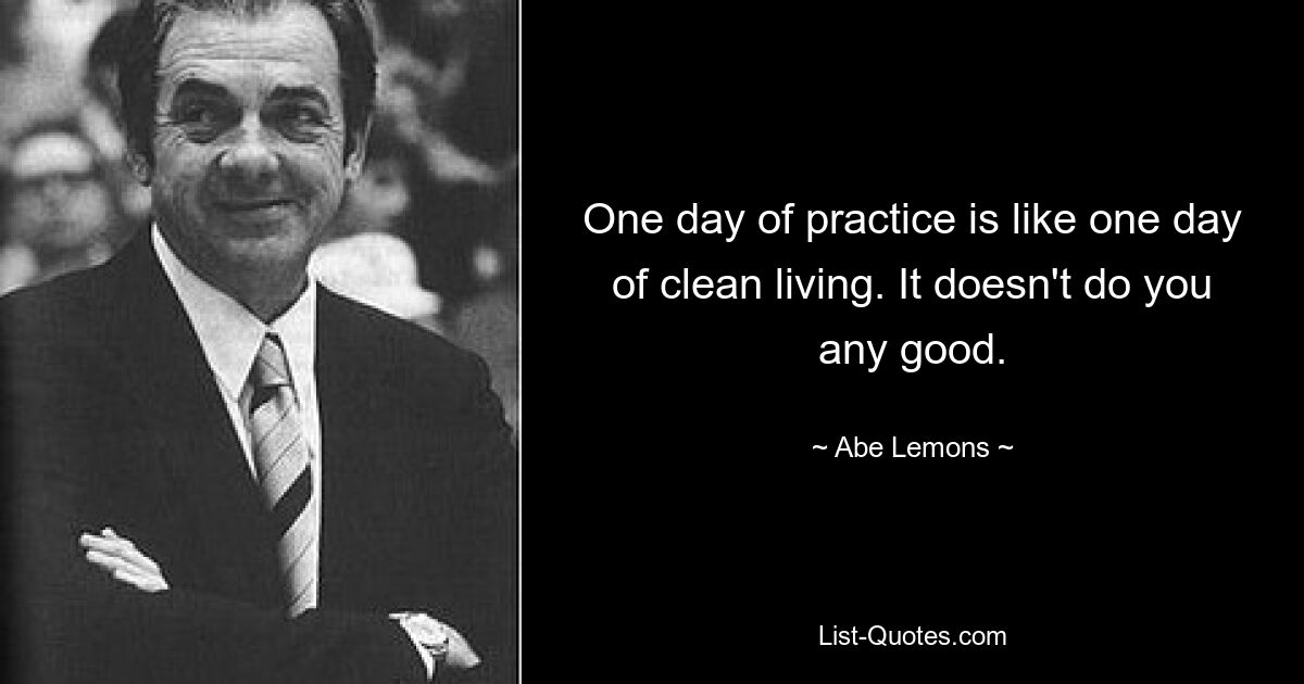 One day of practice is like one day of clean living. It doesn't do you any good. — © Abe Lemons