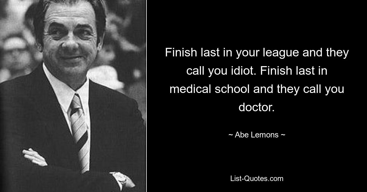 Finish last in your league and they call you idiot. Finish last in medical school and they call you doctor. — © Abe Lemons