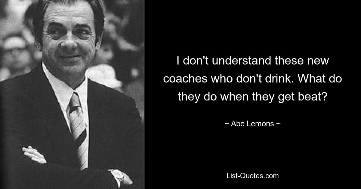 I don't understand these new coaches who don't drink. What do they do when they get beat? — © Abe Lemons