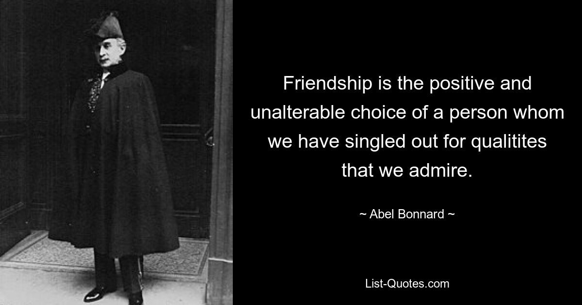 Friendship is the positive and unalterable choice of a person whom we have singled out for qualitites that we admire. — © Abel Bonnard