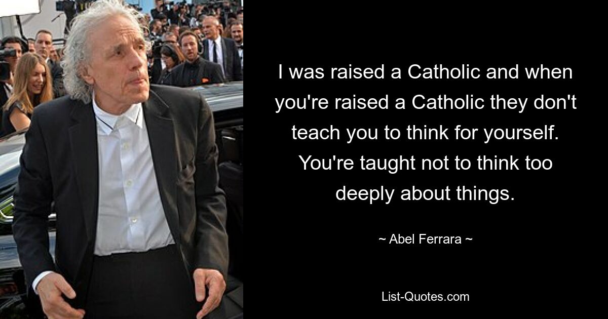 I was raised a Catholic and when you're raised a Catholic they don't teach you to think for yourself. You're taught not to think too deeply about things. — © Abel Ferrara