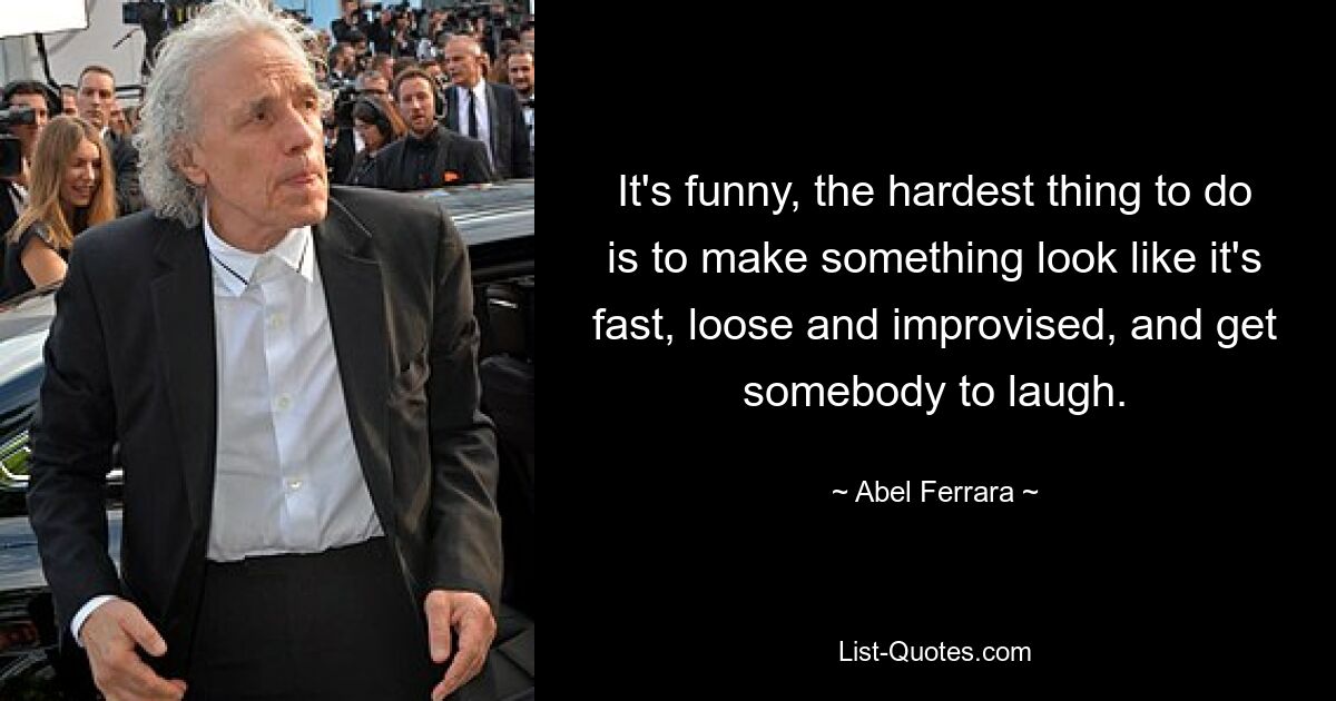 It's funny, the hardest thing to do is to make something look like it's fast, loose and improvised, and get somebody to laugh. — © Abel Ferrara