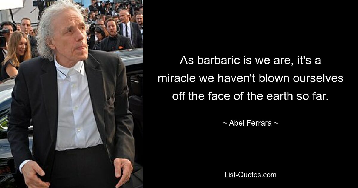 As barbaric is we are, it's a miracle we haven't blown ourselves off the face of the earth so far. — © Abel Ferrara