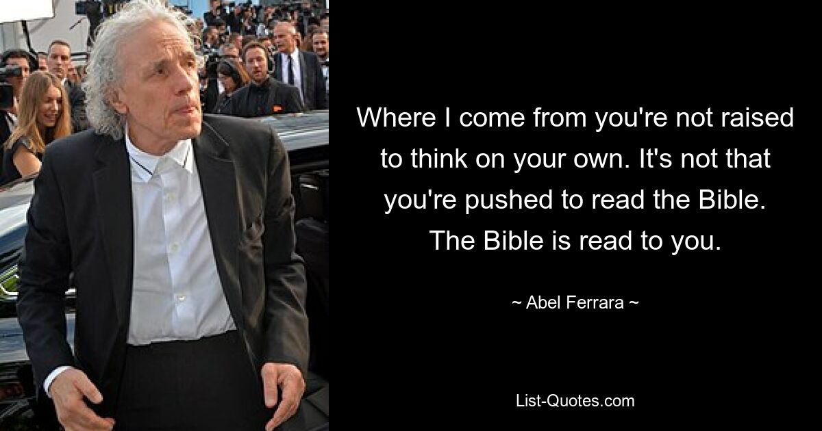 Where I come from you're not raised to think on your own. It's not that you're pushed to read the Bible. The Bible is read to you. — © Abel Ferrara