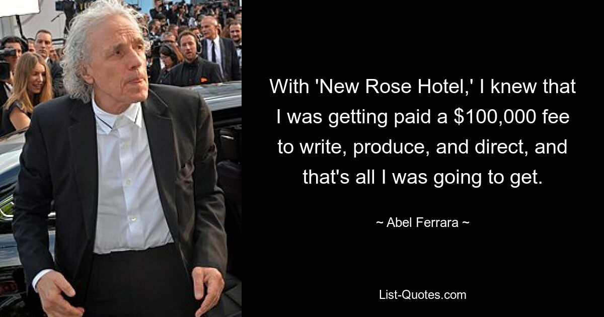 With 'New Rose Hotel,' I knew that I was getting paid a $100,000 fee to write, produce, and direct, and that's all I was going to get. — © Abel Ferrara