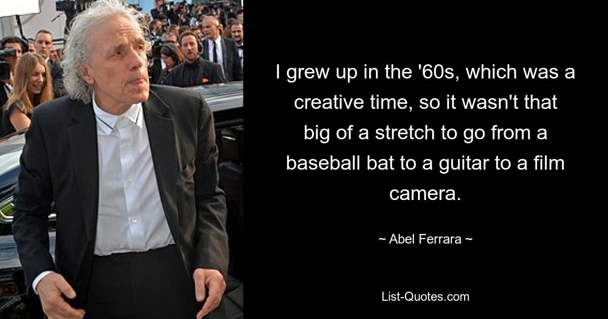 I grew up in the '60s, which was a creative time, so it wasn't that big of a stretch to go from a baseball bat to a guitar to a film camera. — © Abel Ferrara