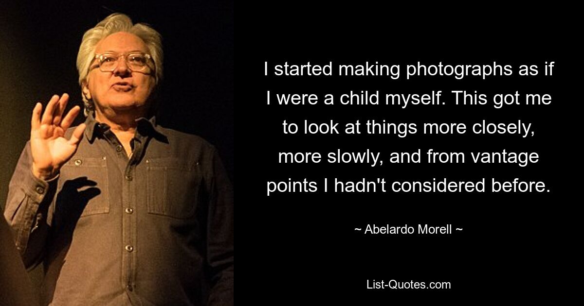 I started making photographs as if I were a child myself. This got me to look at things more closely, more slowly, and from vantage points I hadn't considered before. — © Abelardo Morell