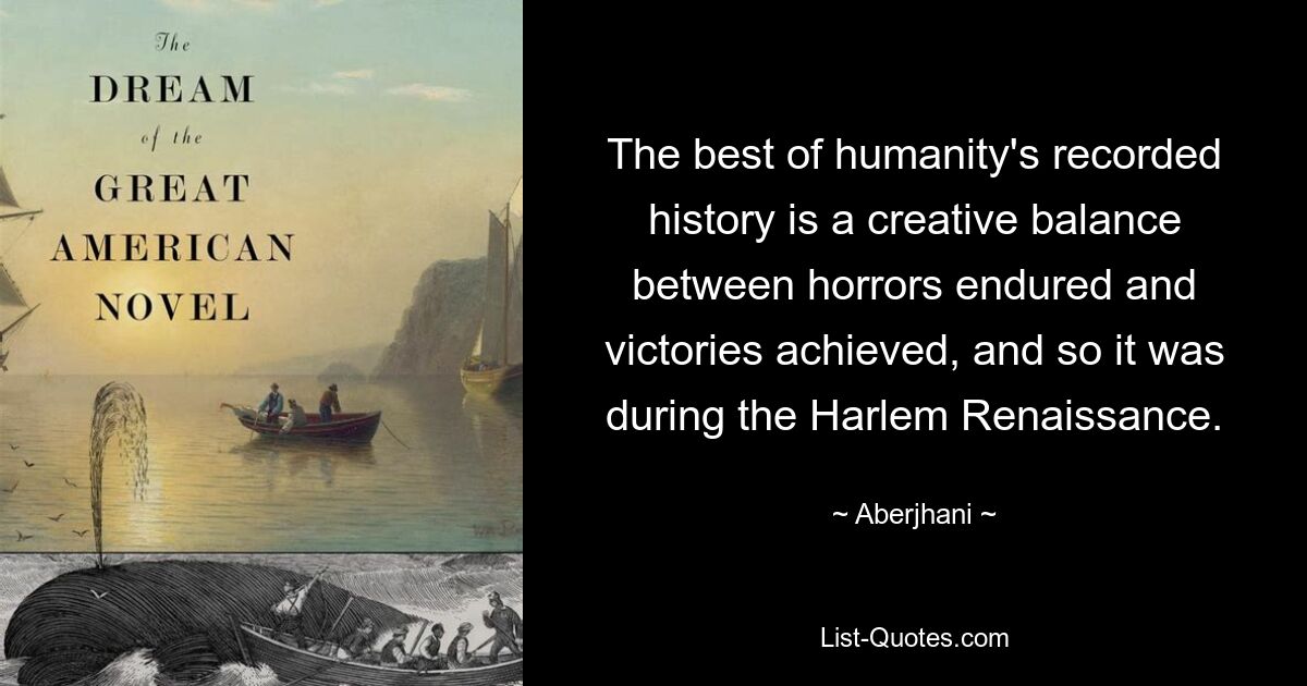 The best of humanity's recorded history is a creative balance between horrors endured and victories achieved, and so it was during the Harlem Renaissance. — © Aberjhani