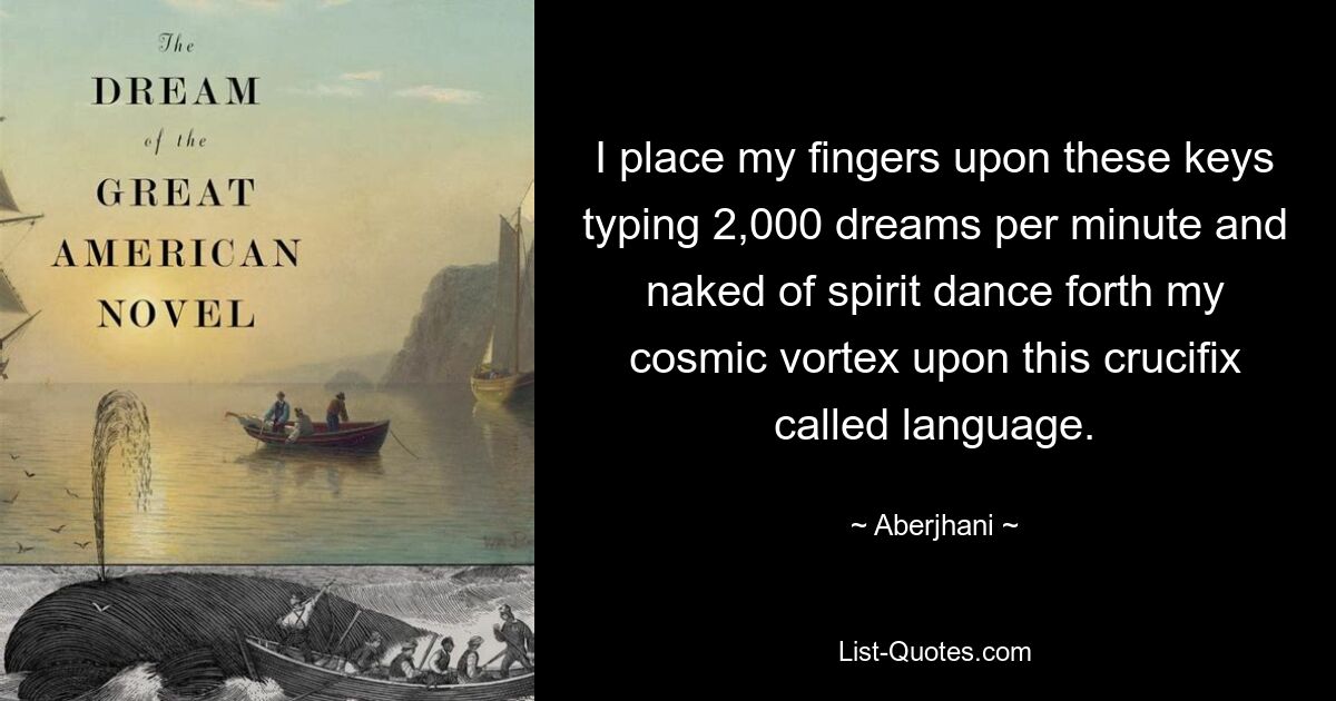 I place my fingers upon these keys typing 2,000 dreams per minute and naked of spirit dance forth my cosmic vortex upon this crucifix called language. — © Aberjhani