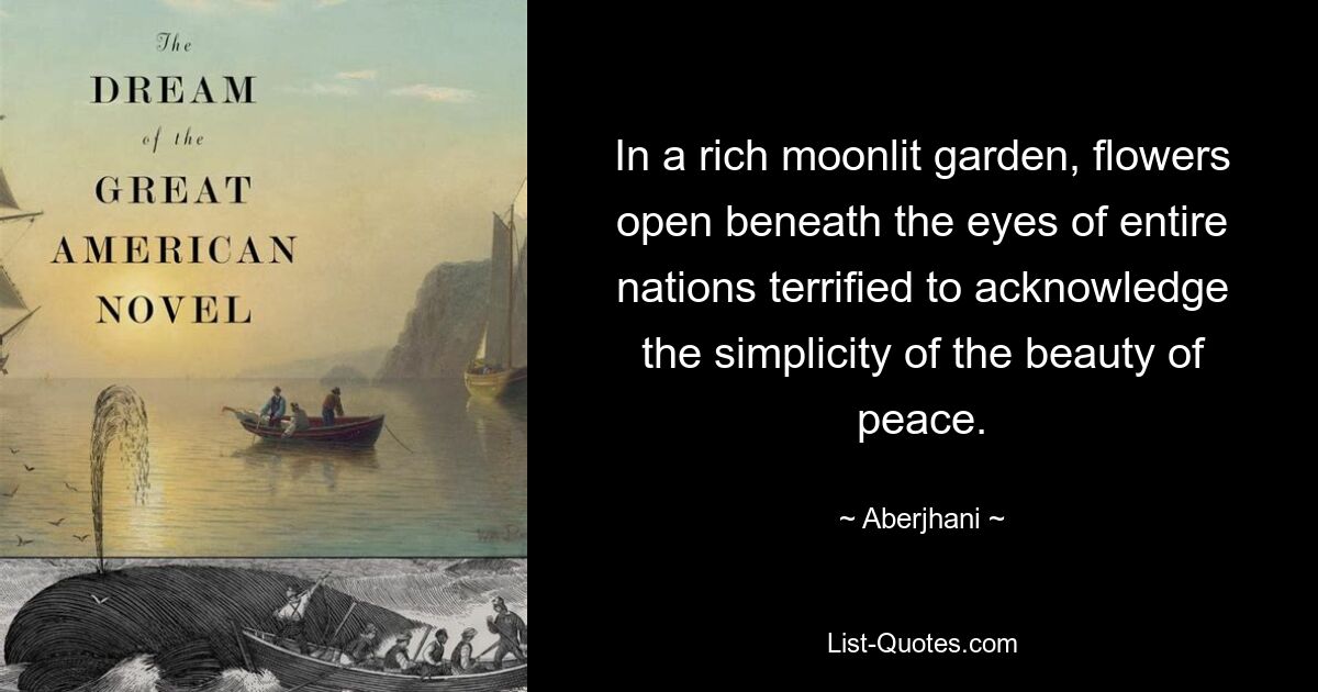 In a rich moonlit garden, flowers open beneath the eyes of entire nations terrified to acknowledge the simplicity of the beauty of peace. — © Aberjhani