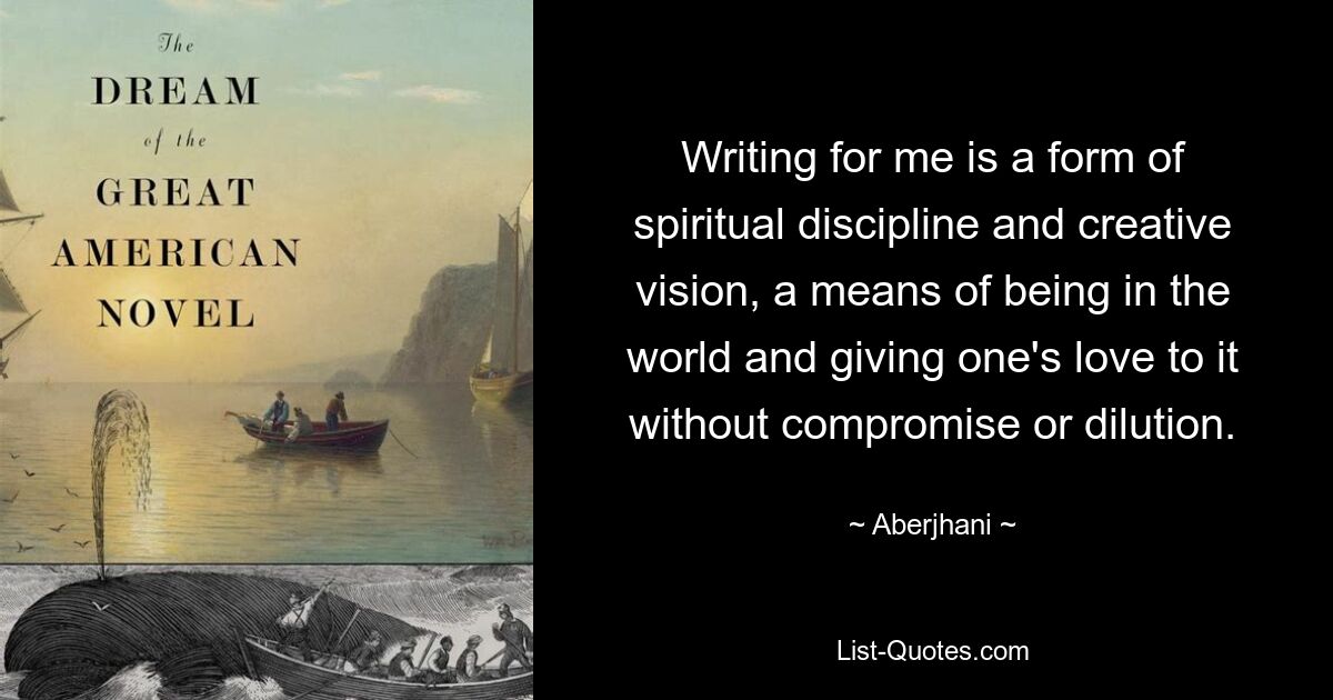 Writing for me is a form of spiritual discipline and creative vision, a means of being in the world and giving one's love to it without compromise or dilution. — © Aberjhani