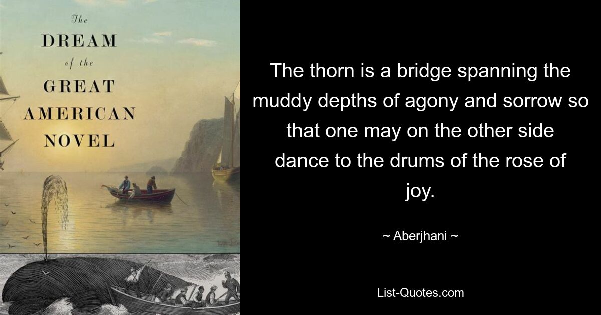 The thorn is a bridge spanning the muddy depths of agony and sorrow so that one may on the other side dance to the drums of the rose of joy. — © Aberjhani