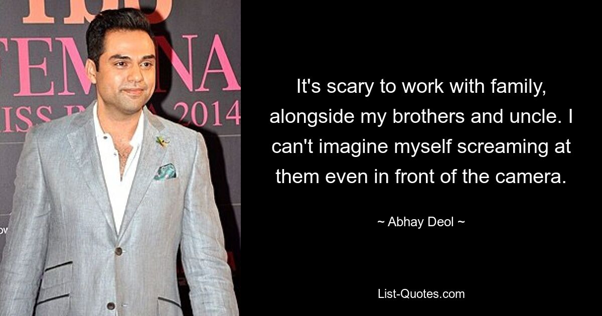 It's scary to work with family, alongside my brothers and uncle. I can't imagine myself screaming at them even in front of the camera. — © Abhay Deol