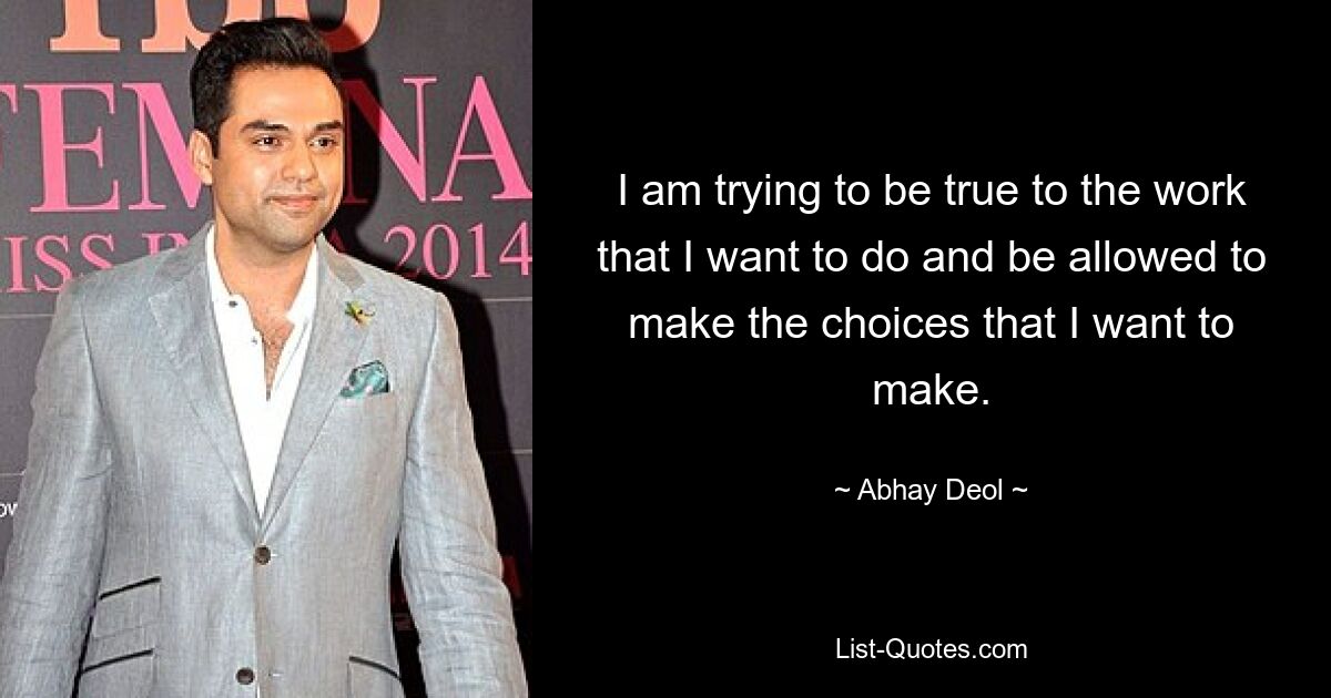 I am trying to be true to the work that I want to do and be allowed to make the choices that I want to make. — © Abhay Deol