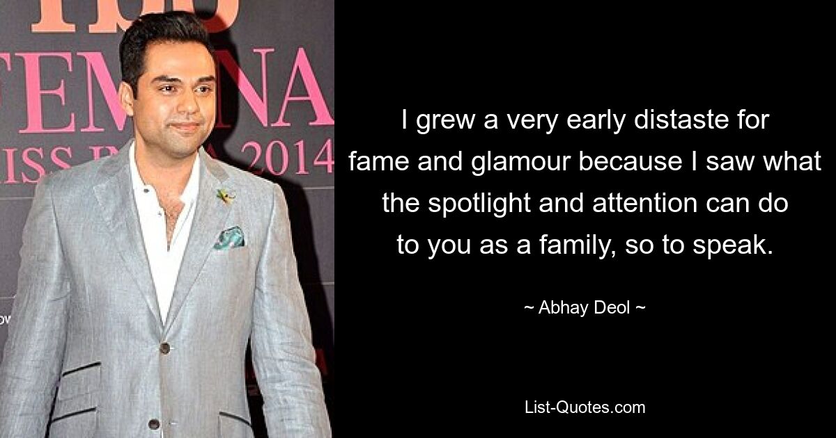 I grew a very early distaste for fame and glamour because I saw what the spotlight and attention can do to you as a family, so to speak. — © Abhay Deol