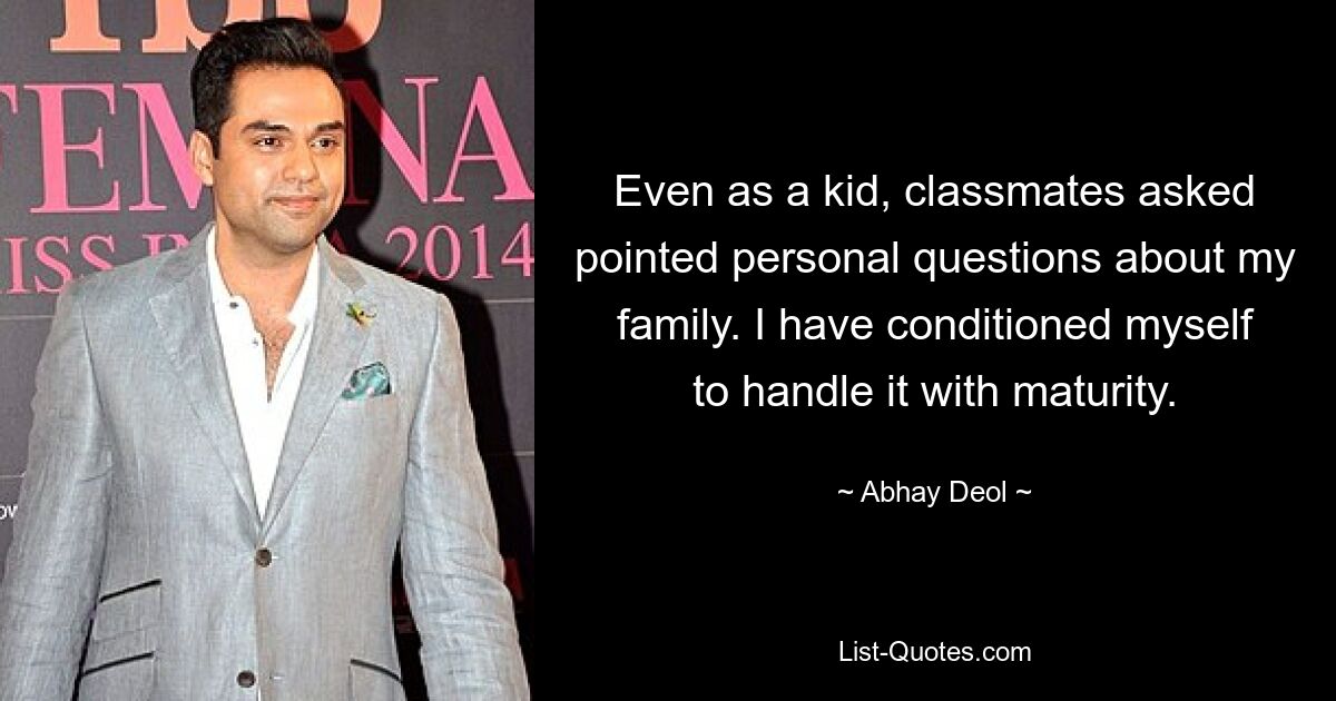 Even as a kid, classmates asked pointed personal questions about my family. I have conditioned myself to handle it with maturity. — © Abhay Deol