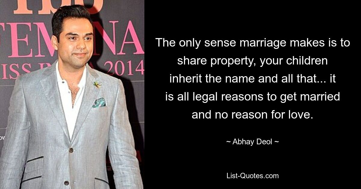 The only sense marriage makes is to share property, your children inherit the name and all that... it is all legal reasons to get married and no reason for love. — © Abhay Deol