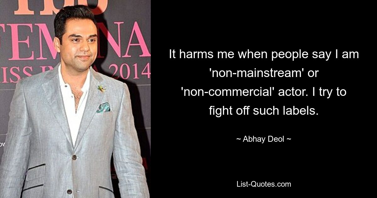 It harms me when people say I am 'non-mainstream' or 'non-commercial' actor. I try to fight off such labels. — © Abhay Deol