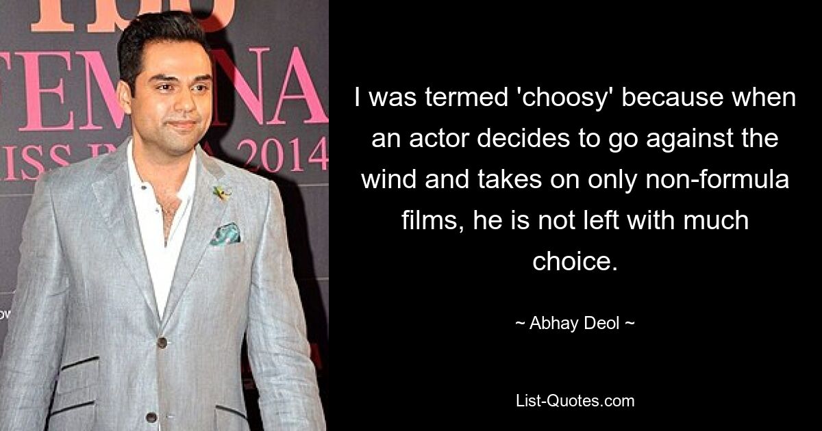 I was termed 'choosy' because when an actor decides to go against the wind and takes on only non-formula films, he is not left with much choice. — © Abhay Deol