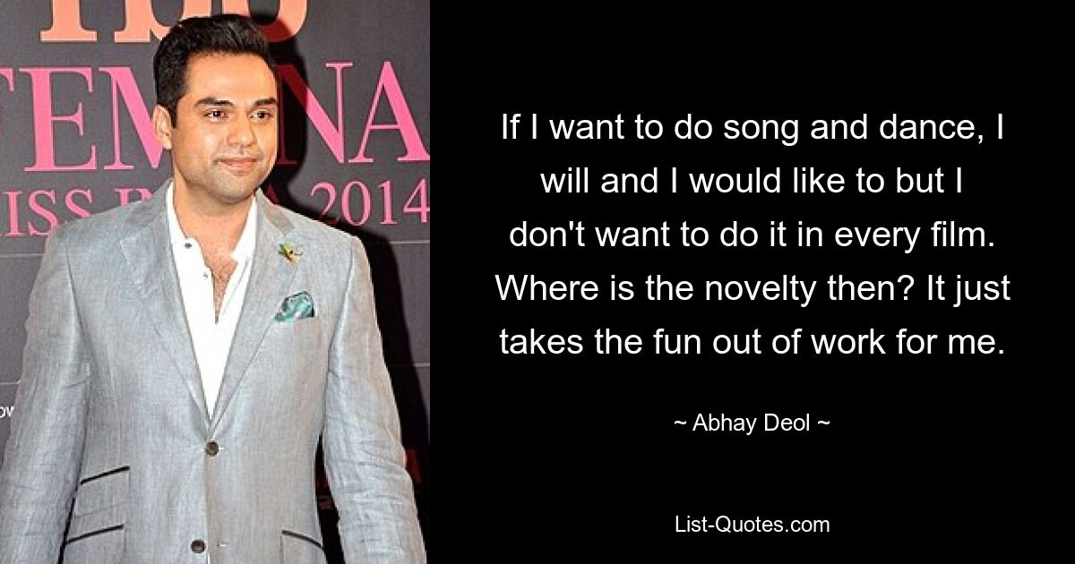 If I want to do song and dance, I will and I would like to but I don't want to do it in every film. Where is the novelty then? It just takes the fun out of work for me. — © Abhay Deol