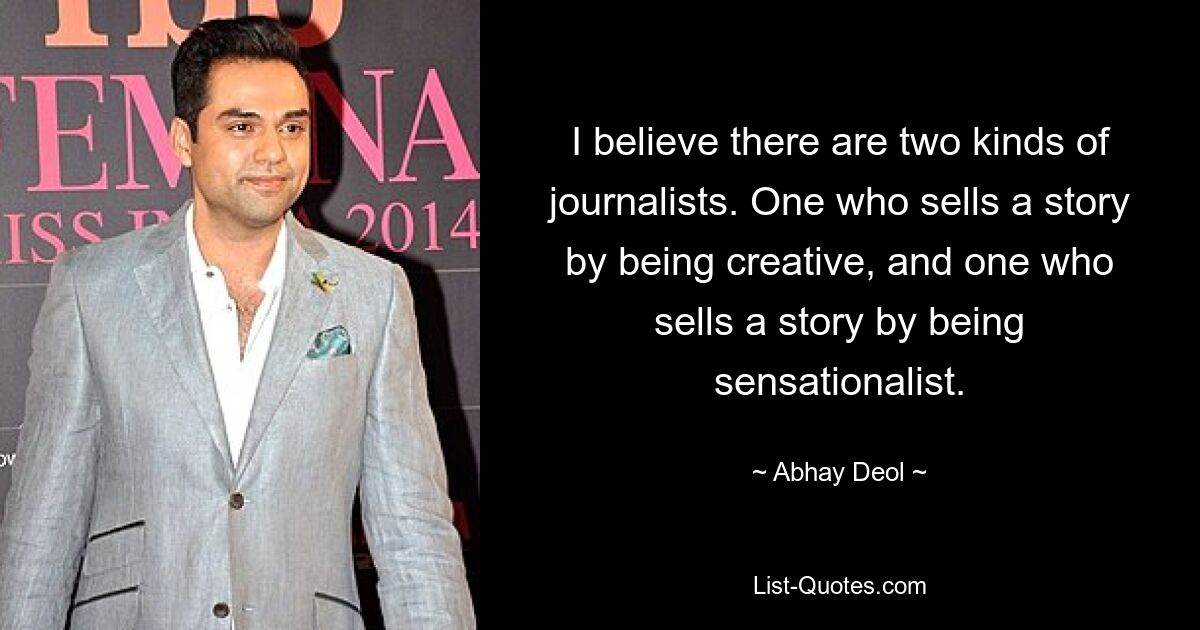 I believe there are two kinds of journalists. One who sells a story by being creative, and one who sells a story by being sensationalist. — © Abhay Deol