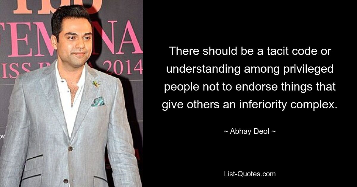 There should be a tacit code or understanding among privileged people not to endorse things that give others an inferiority complex. — © Abhay Deol