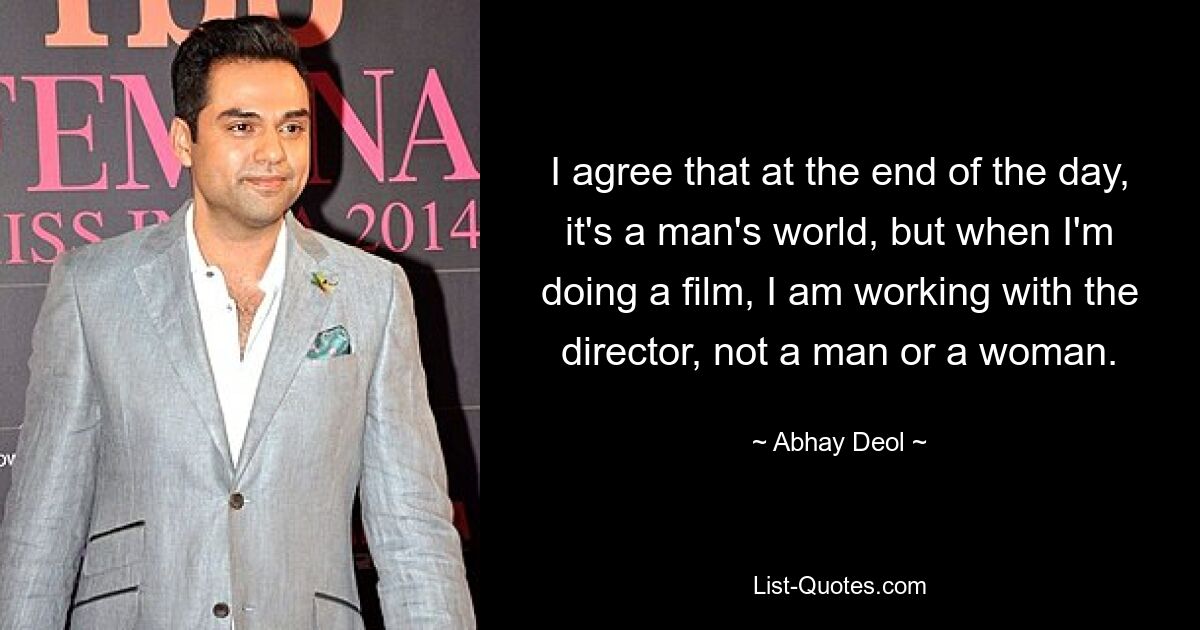 I agree that at the end of the day, it's a man's world, but when I'm doing a film, I am working with the director, not a man or a woman. — © Abhay Deol