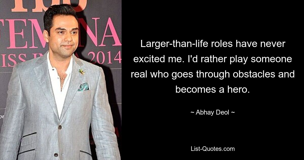 Larger-than-life roles have never excited me. I'd rather play someone real who goes through obstacles and becomes a hero. — © Abhay Deol