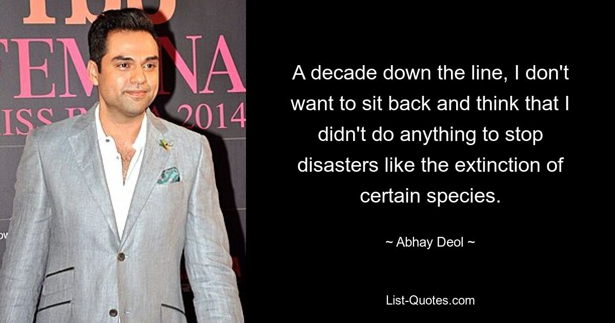 A decade down the line, I don't want to sit back and think that I didn't do anything to stop disasters like the extinction of certain species. — © Abhay Deol