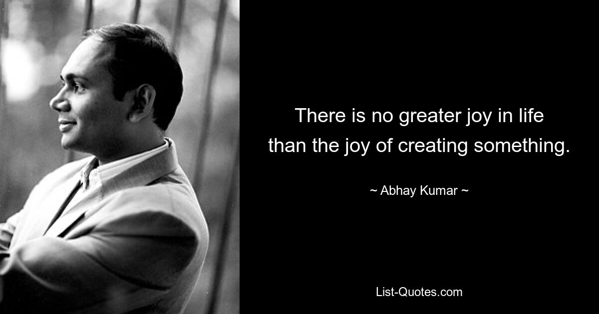 There is no greater joy in life than the joy of creating something. — © Abhay Kumar