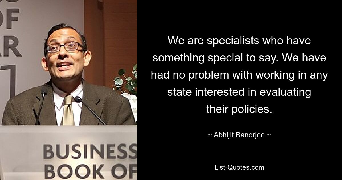 We are specialists who have something special to say. We have had no problem with working in any state interested in evaluating their policies. — © Abhijit Banerjee