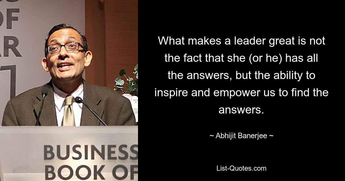 What makes a leader great is not the fact that she (or he) has all the answers, but the ability to inspire and empower us to find the answers. — © Abhijit Banerjee