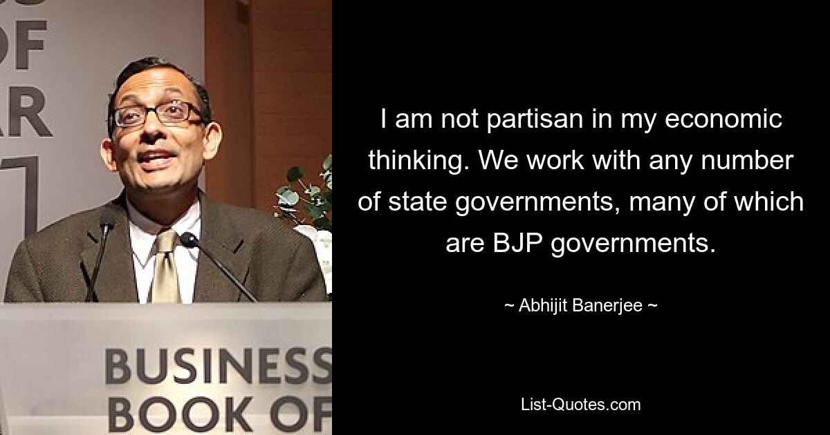 I am not partisan in my economic thinking. We work with any number of state governments, many of which are BJP governments. — © Abhijit Banerjee