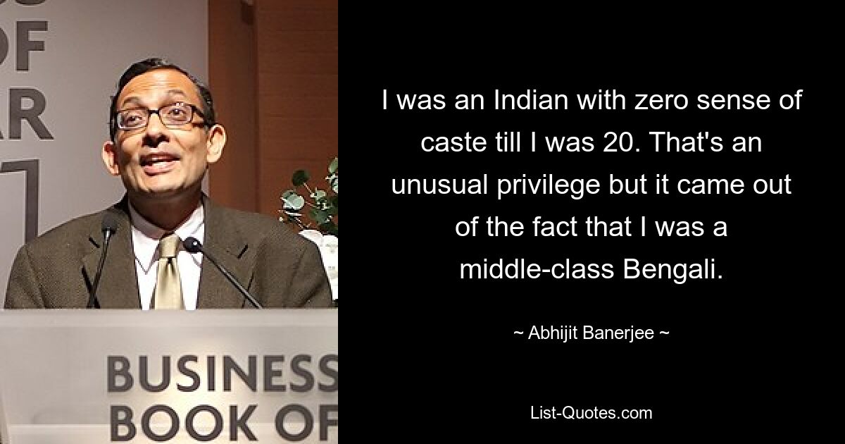 I was an Indian with zero sense of caste till I was 20. That's an unusual privilege but it came out of the fact that I was a middle-class Bengali. — © Abhijit Banerjee