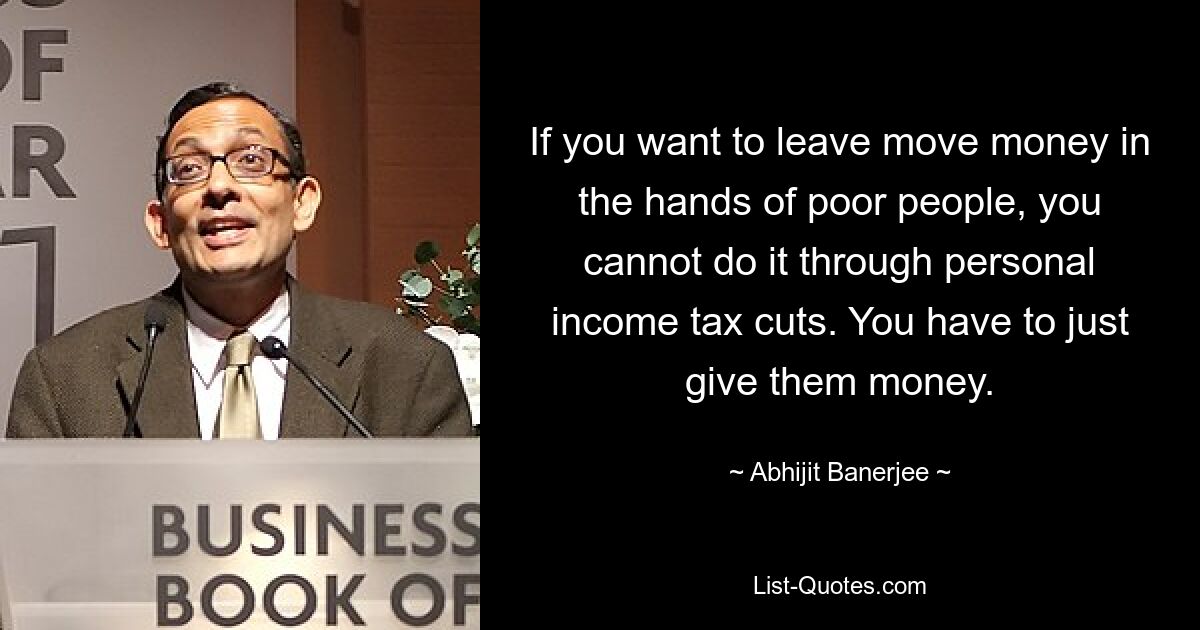 If you want to leave move money in the hands of poor people, you cannot do it through personal income tax cuts. You have to just give them money. — © Abhijit Banerjee