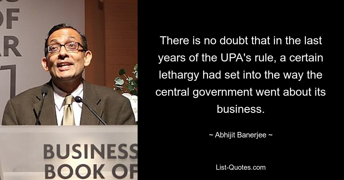 There is no doubt that in the last years of the UPA's rule, a certain lethargy had set into the way the central government went about its business. — © Abhijit Banerjee