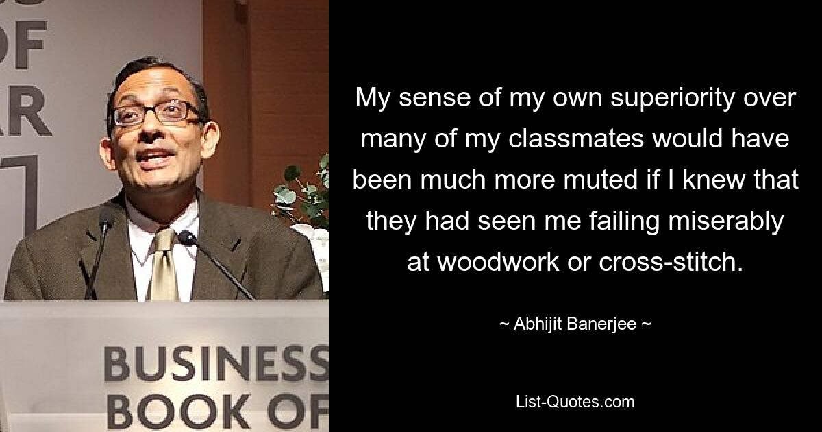 My sense of my own superiority over many of my classmates would have been much more muted if I knew that they had seen me failing miserably at woodwork or cross-stitch. — © Abhijit Banerjee