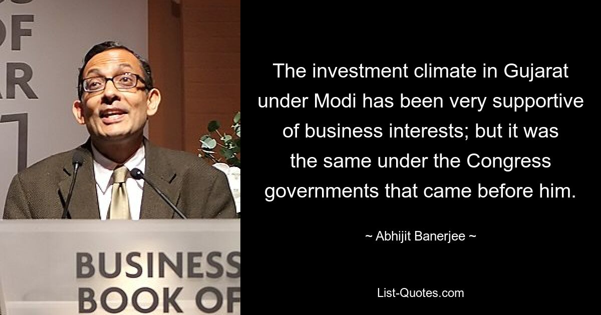 The investment climate in Gujarat under Modi has been very supportive of business interests; but it was the same under the Congress governments that came before him. — © Abhijit Banerjee