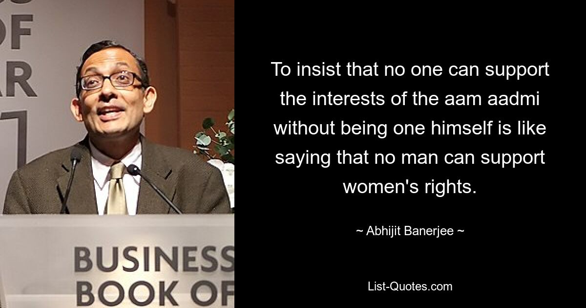 To insist that no one can support the interests of the aam aadmi without being one himself is like saying that no man can support women's rights. — © Abhijit Banerjee