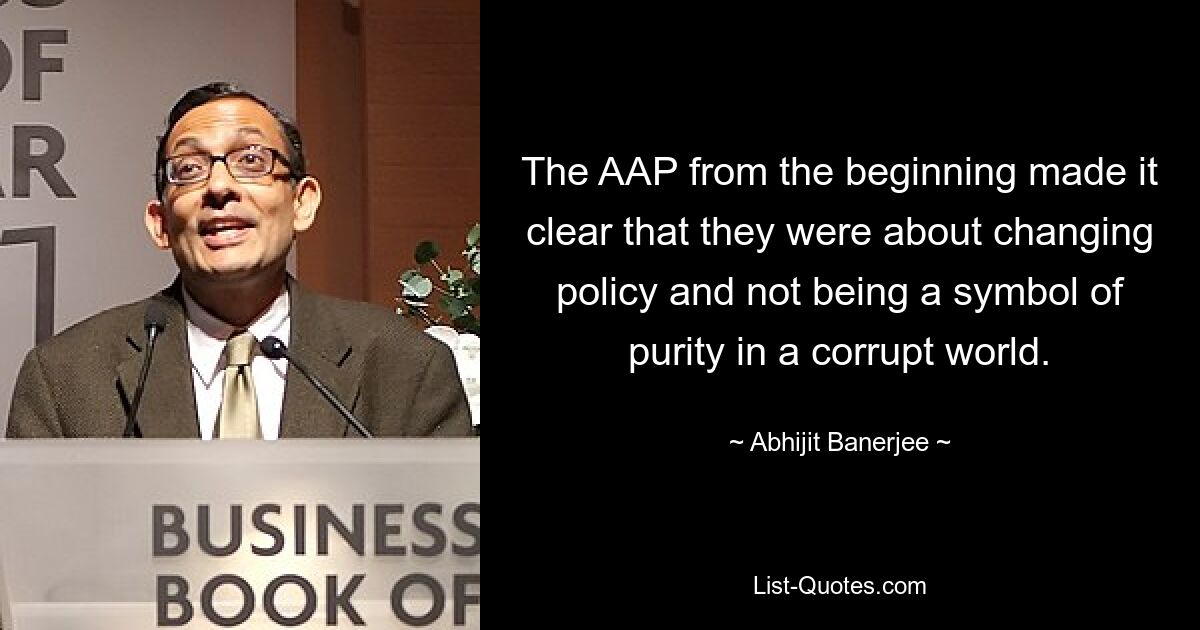 The AAP from the beginning made it clear that they were about changing policy and not being a symbol of purity in a corrupt world. — © Abhijit Banerjee