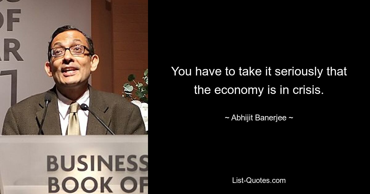 You have to take it seriously that the economy is in crisis. — © Abhijit Banerjee