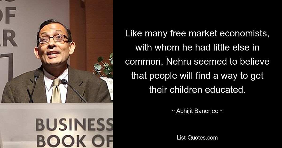 Like many free market economists, with whom he had little else in common, Nehru seemed to believe that people will find a way to get their children educated. — © Abhijit Banerjee