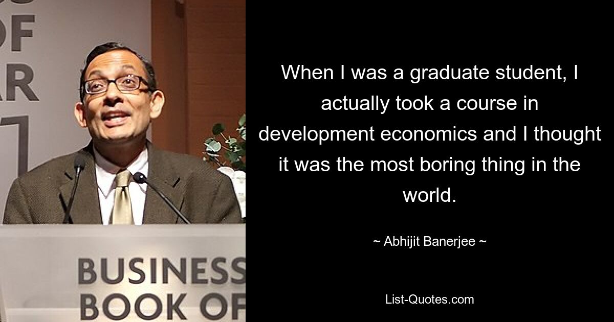 When I was a graduate student, I actually took a course in development economics and I thought it was the most boring thing in the world. — © Abhijit Banerjee