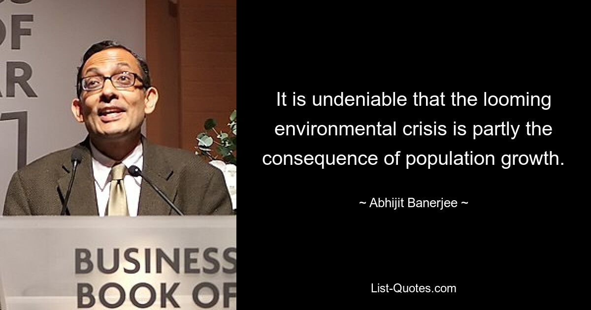 It is undeniable that the looming environmental crisis is partly the consequence of population growth. — © Abhijit Banerjee