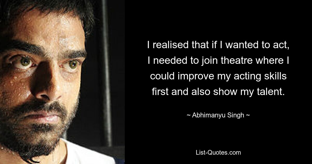 I realised that if I wanted to act, I needed to join theatre where I could improve my acting skills first and also show my talent. — © Abhimanyu Singh