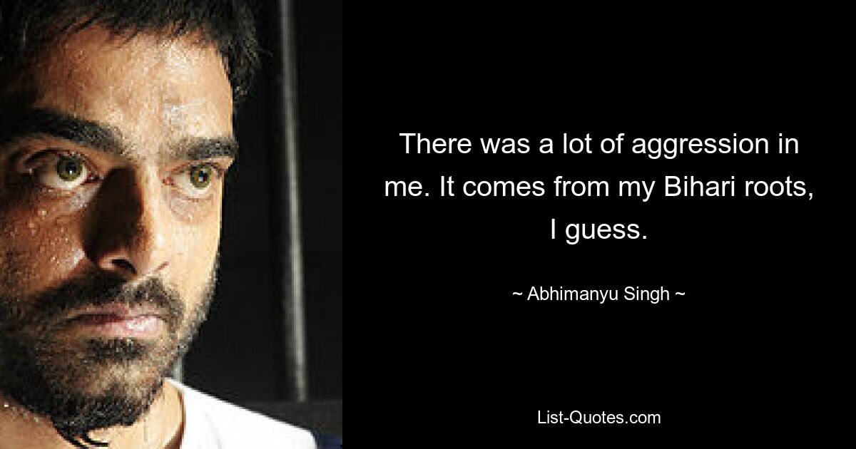 There was a lot of aggression in me. It comes from my Bihari roots, I guess. — © Abhimanyu Singh