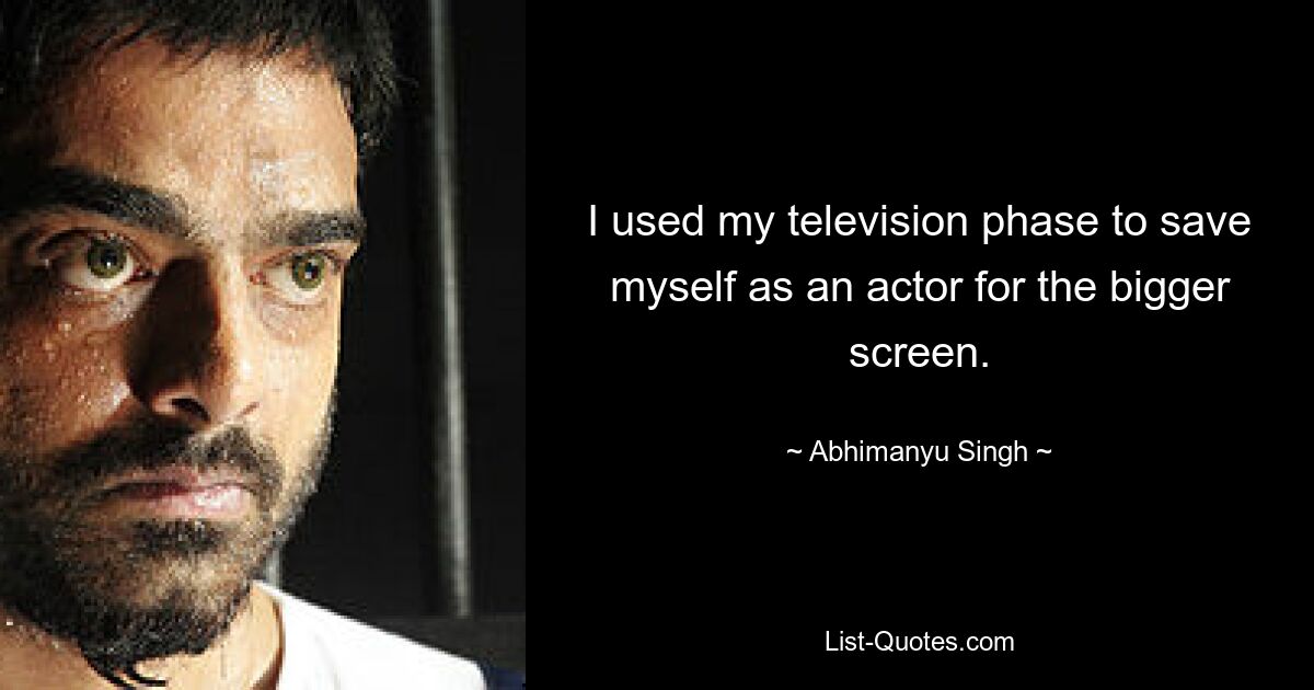 I used my television phase to save myself as an actor for the bigger screen. — © Abhimanyu Singh