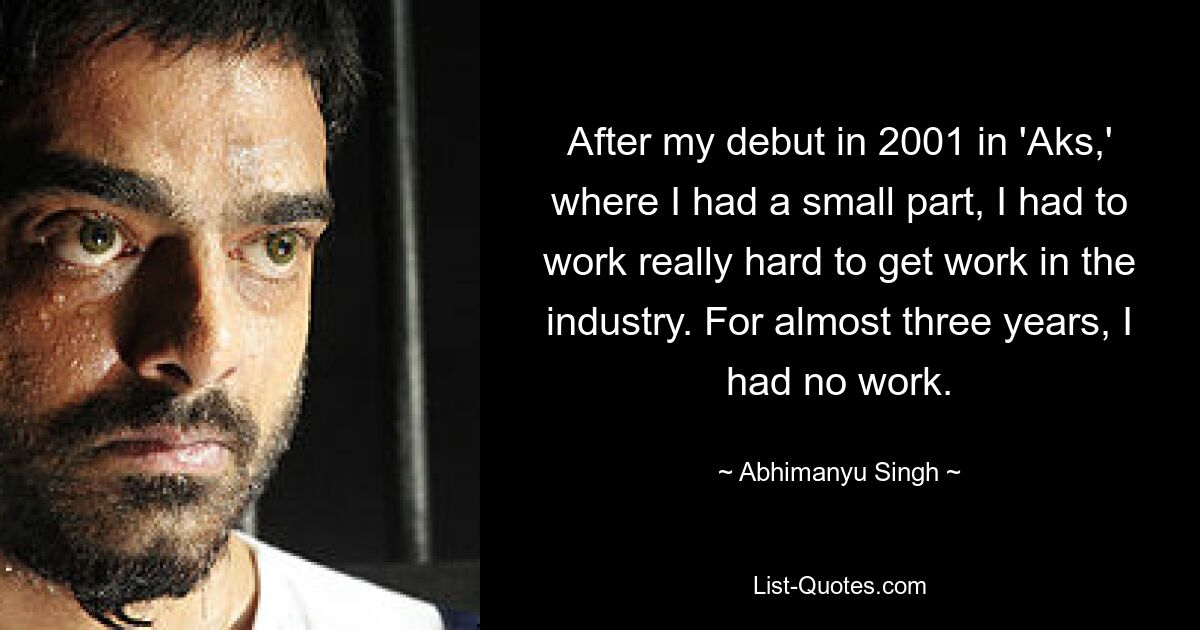 After my debut in 2001 in 'Aks,' where I had a small part, I had to work really hard to get work in the industry. For almost three years, I had no work. — © Abhimanyu Singh