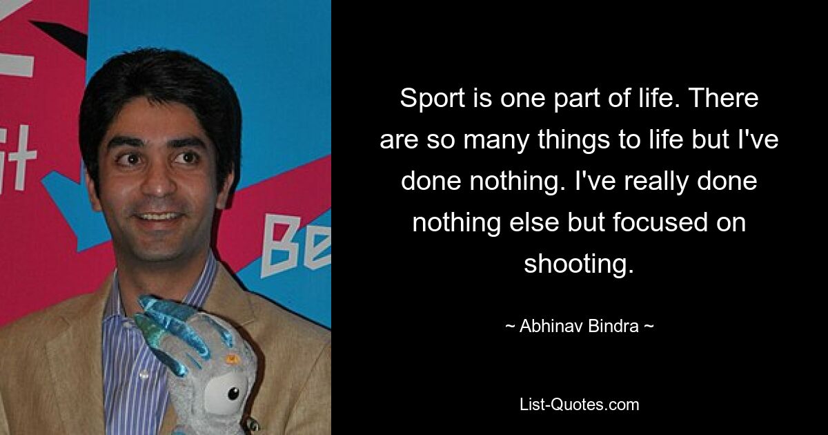 Sport is one part of life. There are so many things to life but I've done nothing. I've really done nothing else but focused on shooting. — © Abhinav Bindra